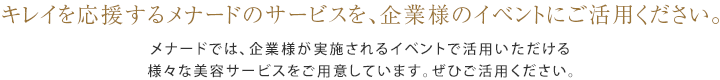 キレイを応援するメナードのサービスを、企業様のイベントにご活用ください。メナードでは、企業様が実施されるイベントで活用いただける様々な美容サービスをご用意しています。ぜひご活用ください。